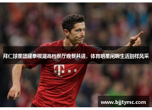 拜仁球星团建泰根湖高档餐厅晚餐共进，体育明星闲暇生活别样风采